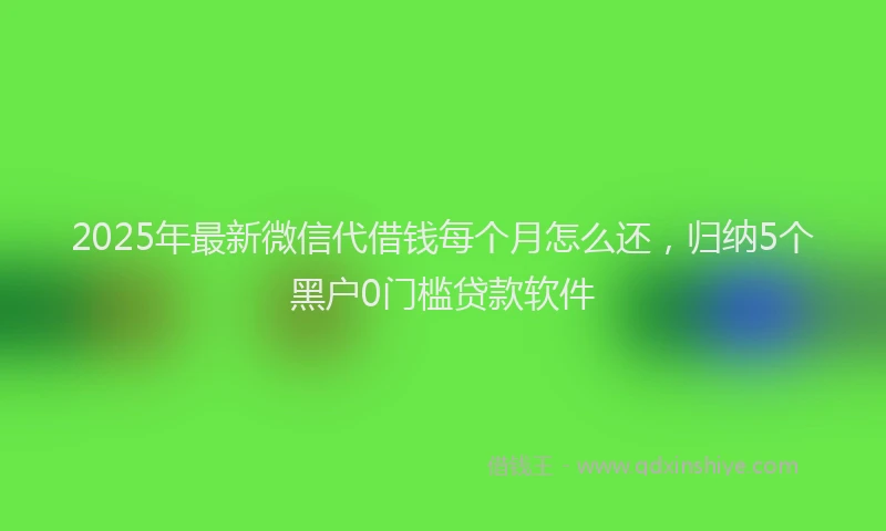 2025年最新微信代借钱每个月怎么还，归纳5个黑户0门槛贷款软件
