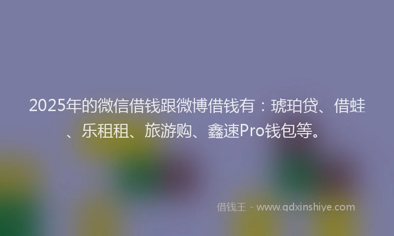 2025年的微信借钱跟微博借钱有：琥珀贷、借蛙、乐租租、旅游购、鑫速Pro钱包等。
