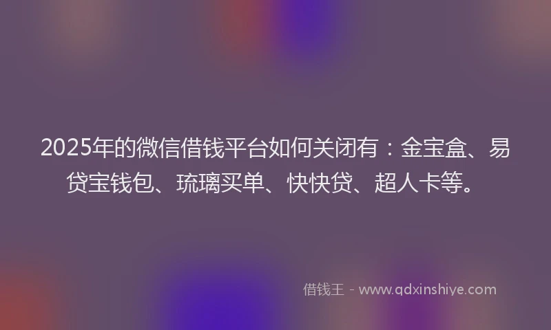 2025年的微信借钱平台如何关闭有：金宝盒、易贷宝钱包、琉璃买单、快快贷、超人卡等。