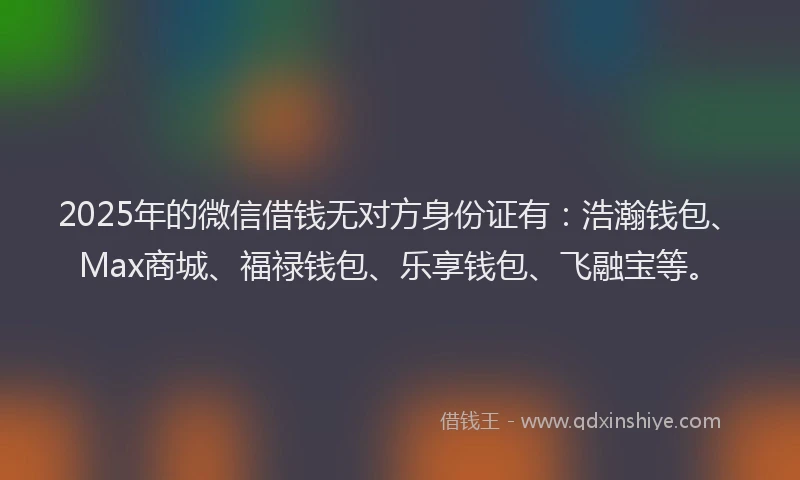 2025年的微信借钱无对方身份证有：浩瀚钱包、Max商城、福禄钱包、乐享钱包、飞融宝等。