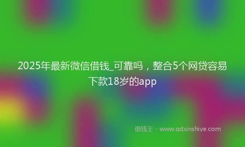 2025年最新微信借钱_可靠吗，整合5个网贷容易下款18岁的app