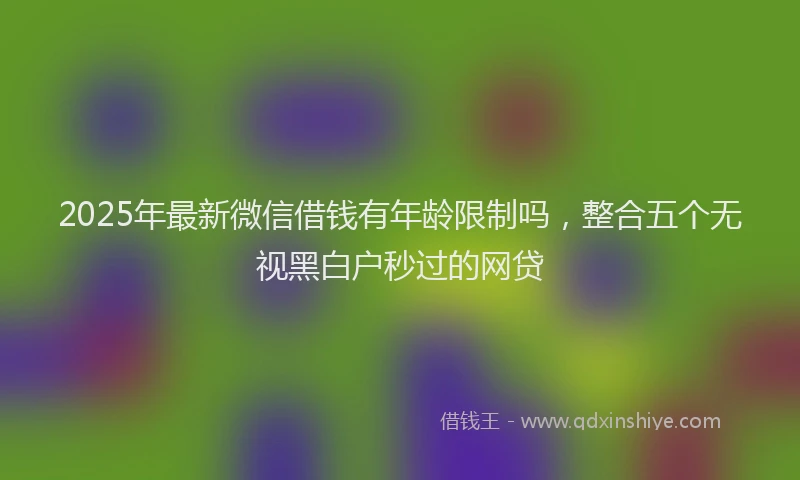 2025年最新微信借钱有年龄限制吗，整合五个无视黑白户秒过的网贷