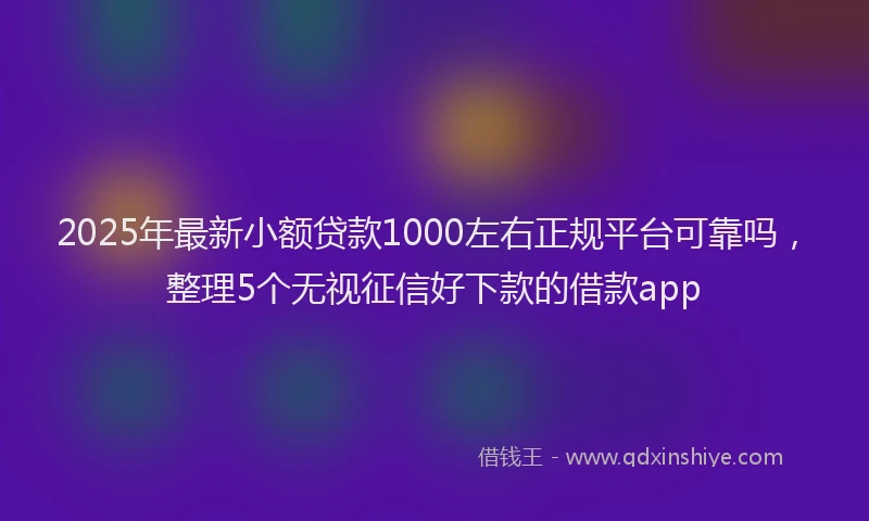 2025年最新小额贷款1000左右正规平台可靠吗，整理5个无视征信好下款的借款app