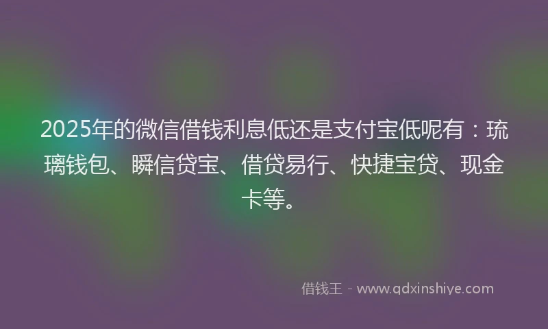2025年的微信借钱利息低还是支付宝低呢有：琉璃钱包、瞬信贷宝、借贷易行、快捷宝贷、现金卡等。