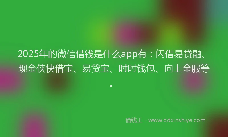 2025年的微信借钱是什么app有：闪借易贷融、现金侠快借宝、易贷宝、时时钱包、向上金服等。
