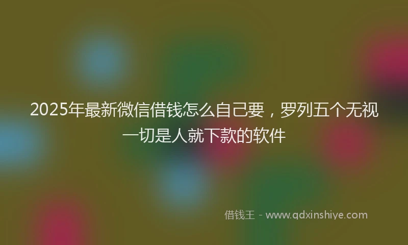 2025年最新微信借钱怎么自己要，罗列五个无视一切是人就下款的软件