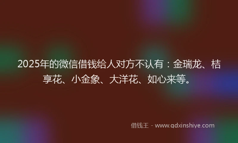 2025年的微信借钱给人对方不认有：金瑞龙、桔享花、小金象、大洋花、如心来等。