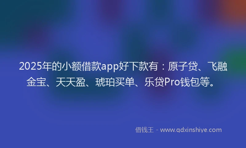 2025年的小额借款app好下款有：原子贷、飞融金宝、天天盈、琥珀买单、乐贷Pro钱包等。