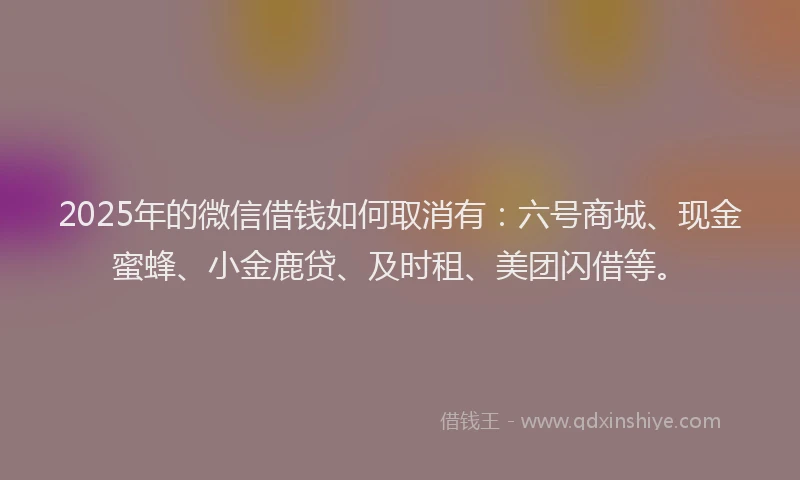 2025年的微信借钱如何取消有：六号商城、现金蜜蜂、小金鹿贷、及时租、美团闪借等。