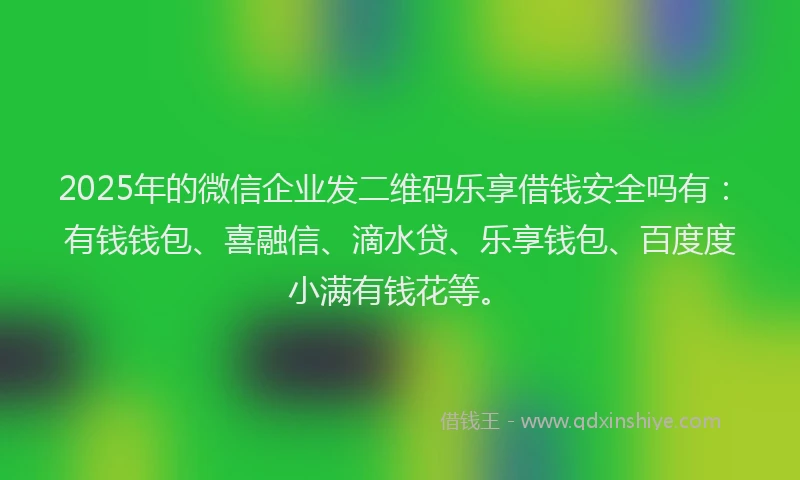 2025年的微信企业发二维码乐享借钱安全吗有：有钱钱包、喜融信、滴水贷、乐享钱包、百度度小满有钱花等。