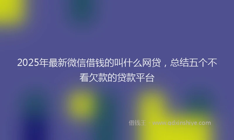 2025年最新微信借钱的叫什么网贷，总结五个不看欠款的贷款平台