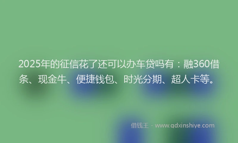 2025年的征信花了还可以办车贷吗有：融360借条、现金牛、便捷钱包、时光分期、超人卡等。
