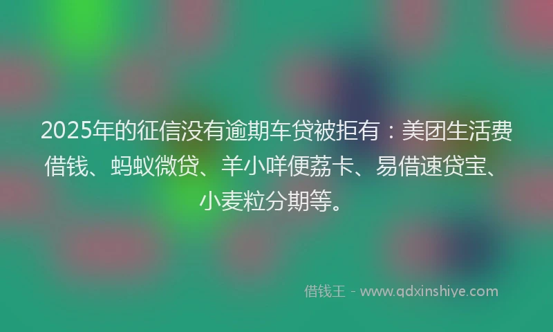 2025年的征信没有逾期车贷被拒有：美团生活费借钱、蚂蚁微贷、羊小咩便荔卡、易借速贷宝、小麦粒分期等。