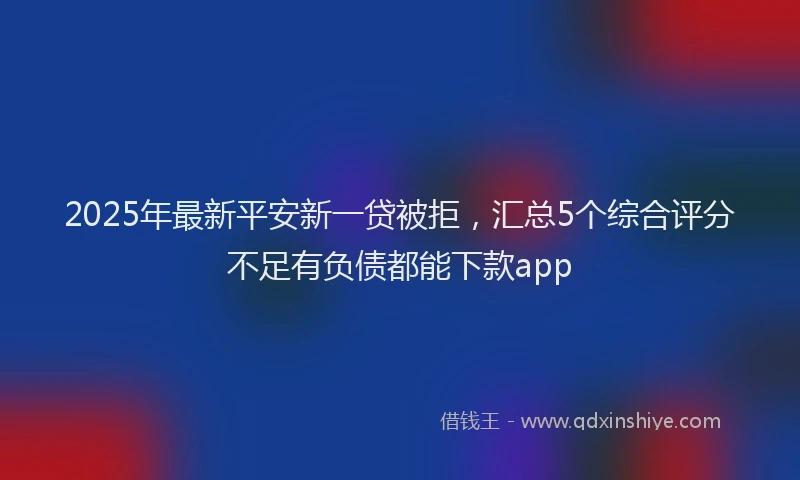 2025年最新平安新一贷被拒，汇总5个综合评分不足有负债都能下款app