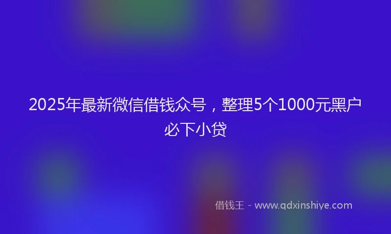 2025年最新微信借钱众号，整理5个1000元黑户必下小贷