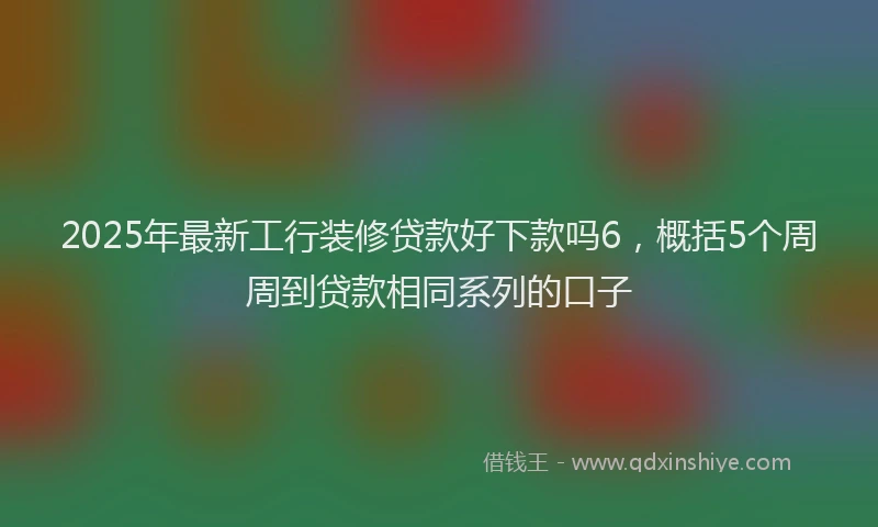 2025年最新工行装修贷款好下款吗6，概括5个周周到贷款相同系列的口子