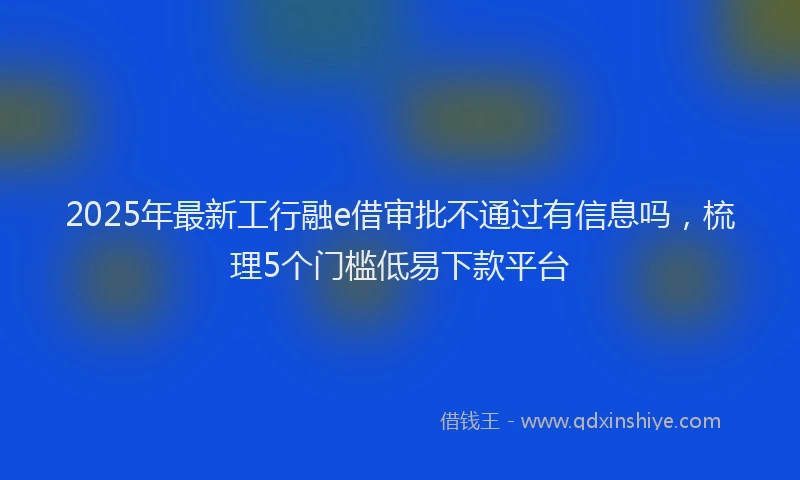 2025年最新工行融e借审批不通过有信息吗，梳理5个门槛低易下款平台