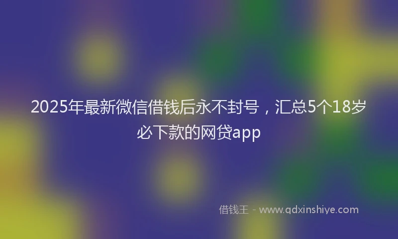 2025年最新微信借钱后永不封号，汇总5个18岁必下款的网贷app