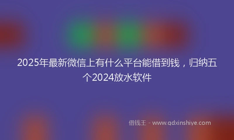 2025年最新微信上有什么平台能借到钱，归纳五个2024放水软件