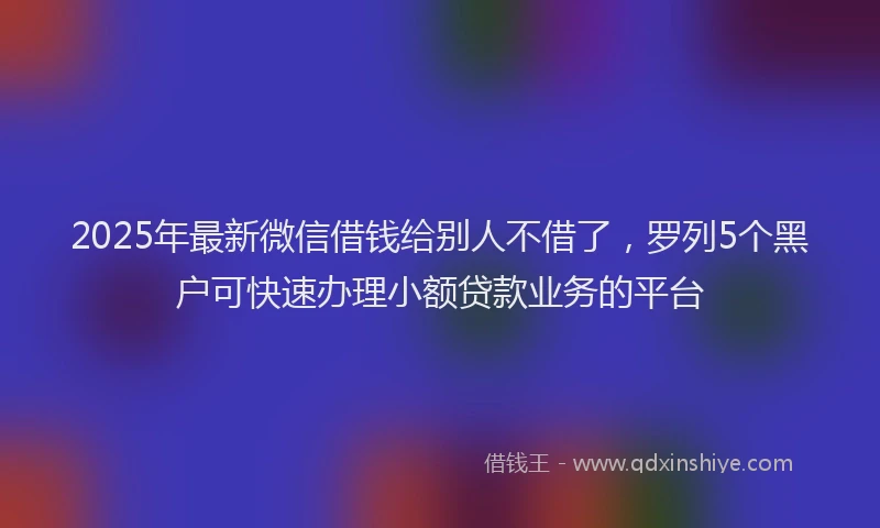 2025年最新微信借钱给别人不借了，罗列5个黑户可快速办理小额贷款业务的平台