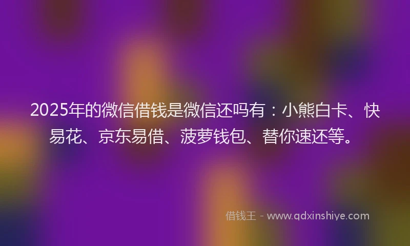 2025年的微信借钱是微信还吗有：小熊白卡、快易花、京东易借、菠萝钱包、替你速还等。