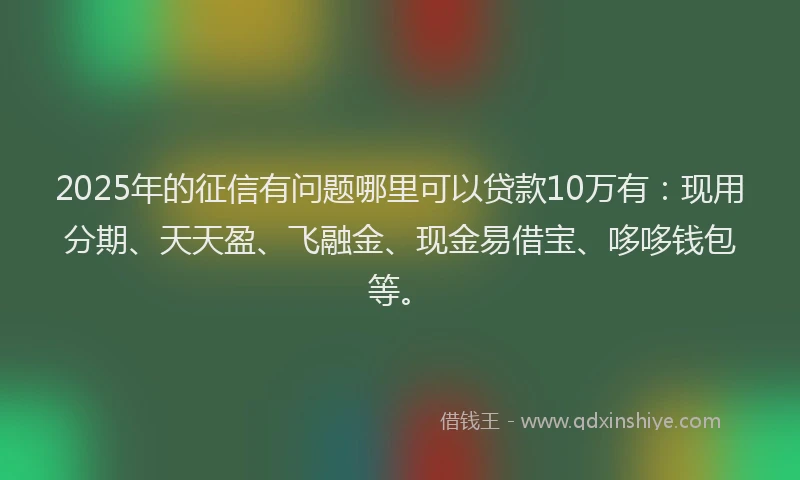 2025年的征信有问题哪里可以贷款10万有：现用分期、天天盈、飞融金、现金易借宝、哆哆钱包等。