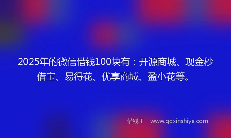 2025年的微信借钱100块有：开源商城、现金秒借宝、易得花、优享商城、盈小花等。