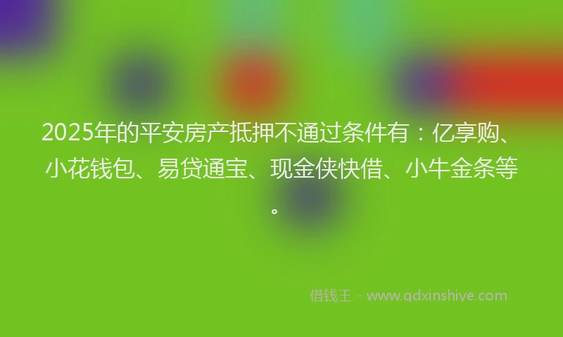 2025年的平安房产抵押不通过条件有：亿享购、小花钱包、易贷通宝、现金侠快借、小牛金条等。