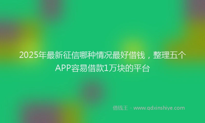 2025年最新征信哪种情况最好借钱，整理五个APP容易借款1万块的平台