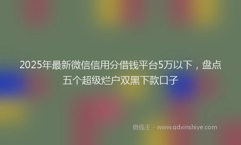 2025年最新微信信用分借钱平台5万以下，盘点五个超级烂户双黑下款口子