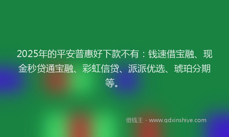 2025年的平安普惠好下款不有：钱速借宝融、现金秒贷通宝融、彩虹信贷、派派优选、琥珀分期等。