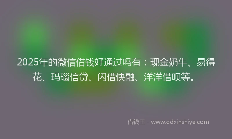 2025年的微信借钱好通过吗有：现金奶牛、易得花、玛瑙信贷、闪借快融、洋洋借呗等。