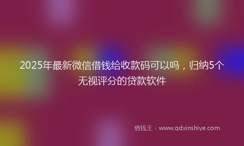 2025年最新微信借钱给收款码可以吗，归纳5个无视评分的贷款软件