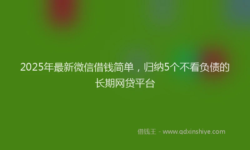 2025年最新微信借钱简单，归纳5个不看负债的长期网贷平台