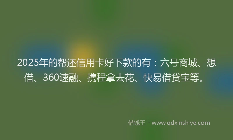 2025年的帮还信用卡好下款的有：六号商城、想借、360速融、携程拿去花、快易借贷宝等。