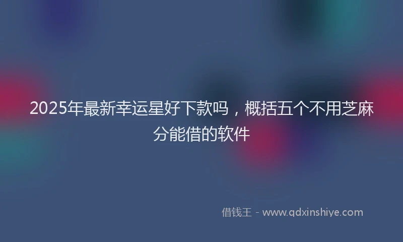 2025年最新幸运星好下款吗，概括五个不用芝麻分能借的软件