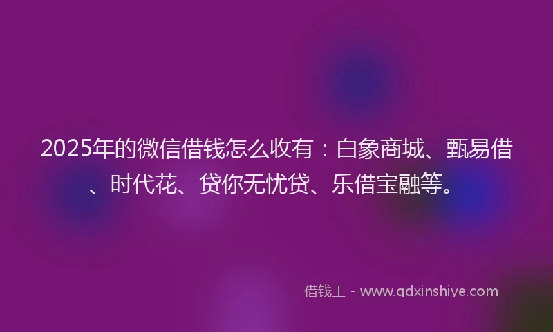 2025年的微信借钱怎么收有：白象商城、甄易借、时代花、贷你无忧贷、乐借宝融等。