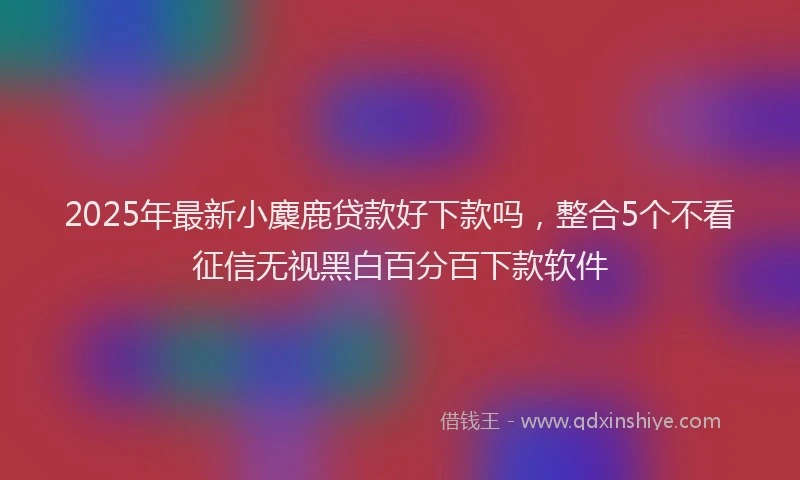 2025年最新小麋鹿贷款好下款吗，整合5个不看征信无视黑白百分百下款软件