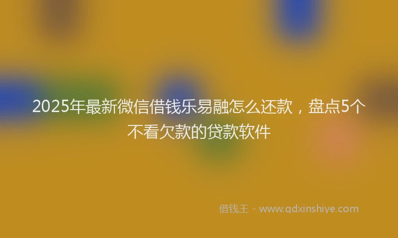 2025年最新微信借钱乐易融怎么还款，盘点5个不看欠款的贷款软件
