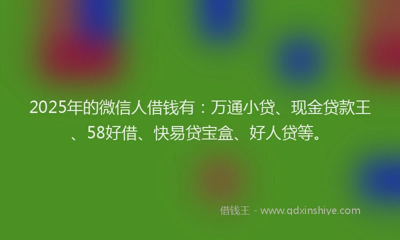 2025年的微信人借钱有：万通小贷、现金贷款王、58好借、快易贷宝盒、好人贷等。