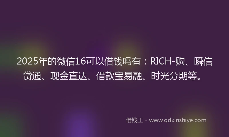 2025年的微信16可以借钱吗有：RICH-购、瞬信贷通、现金直达、借款宝易融、时光分期等。