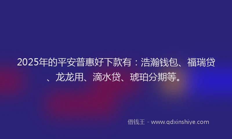 2025年的平安普惠好下款有：浩瀚钱包、福瑞贷、龙龙用、滴水贷、琥珀分期等。