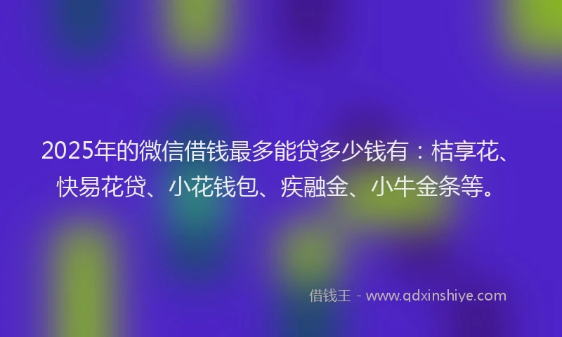 2025年的微信借钱最多能贷多少钱有：桔享花、快易花贷、小花钱包、疾融金、小牛金条等。