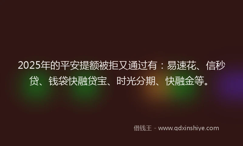 2025年的平安提额被拒又通过有：易速花、信秒贷、钱袋快融贷宝、时光分期、快融金等。