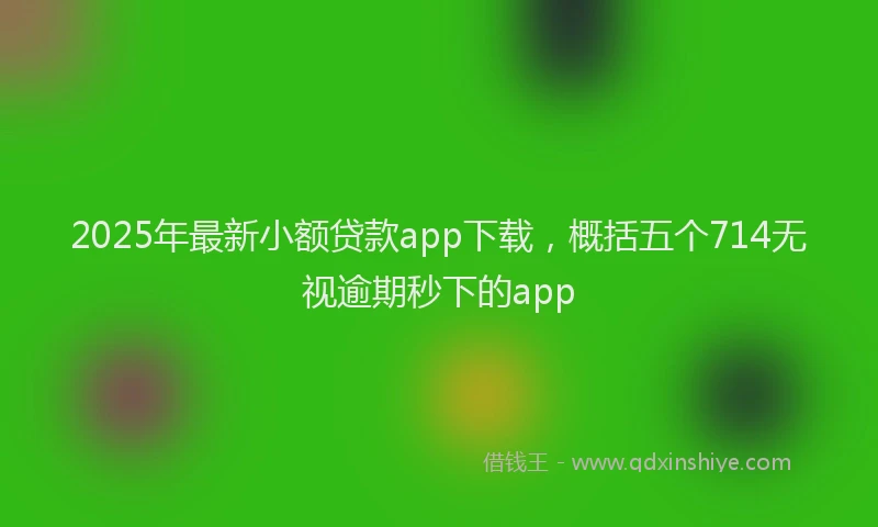 2025年最新小额贷款app下载，概括五个714无视逾期秒下的app