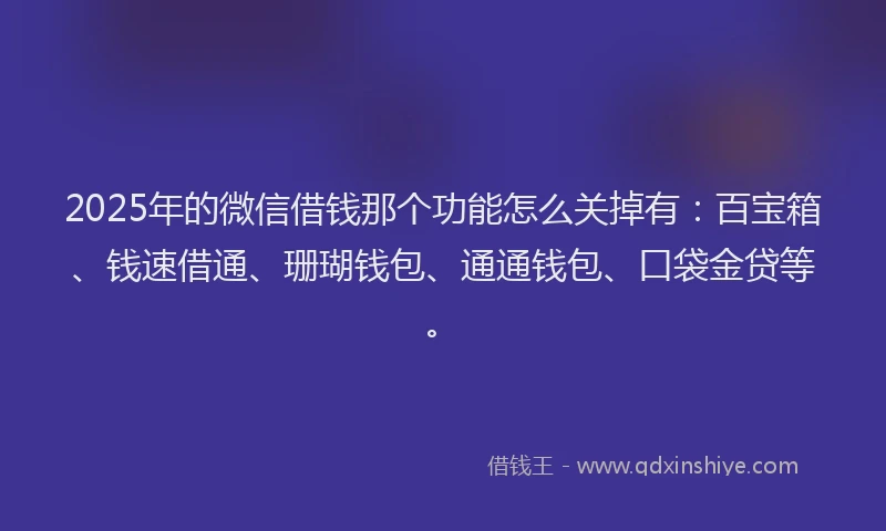 2025年的微信借钱那个功能怎么关掉有：百宝箱、钱速借通、珊瑚钱包、通通钱包、口袋金贷等。