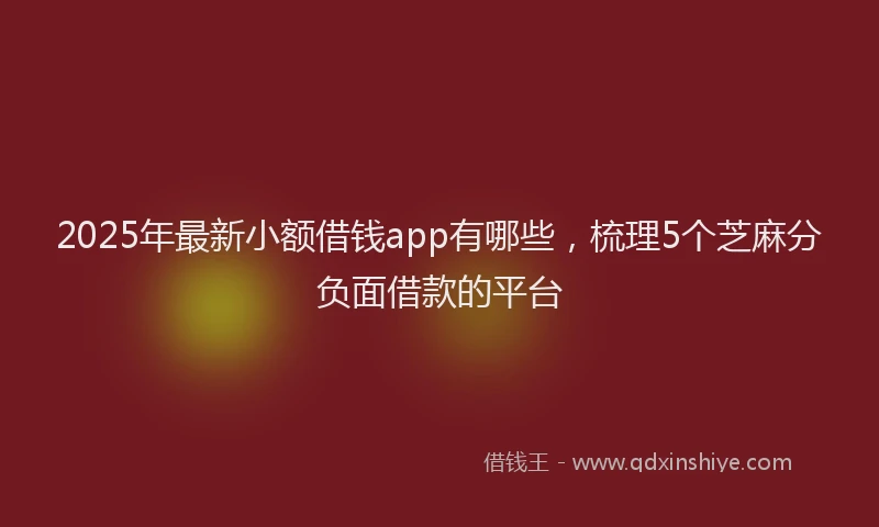 2025年最新小额借钱app有哪些，梳理5个芝麻分负面借款的平台