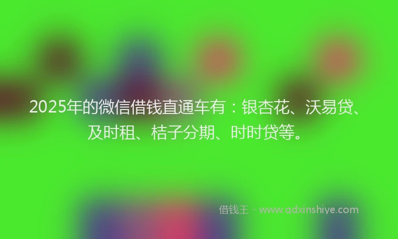 2025年的微信借钱直通车有：银杏花、沃易贷、及时租、桔子分期、时时贷等。