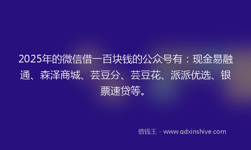 2025年的微信借一百块钱的公众号有：现金易融通、森泽商城、芸豆分、芸豆花、派派优选、银票速贷等。