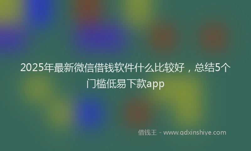2025年最新微信借钱软件什么比较好，总结5个门槛低易下款app